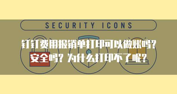 钉钉费用报销单打印可以做账吗?安全吗?为什么打印不了呢?