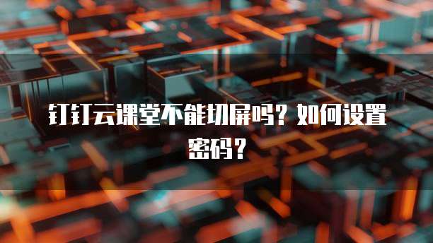 钉钉云课堂不能切屏吗?如何设置密码?