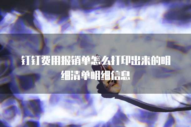 钉钉费用报销单怎么打印出来的明细清单明细信息