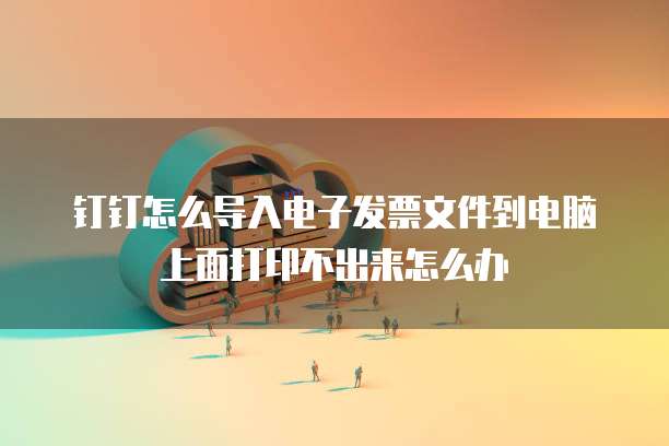 钉钉怎么导入电子发票文件到电脑上面打印不出来怎么办