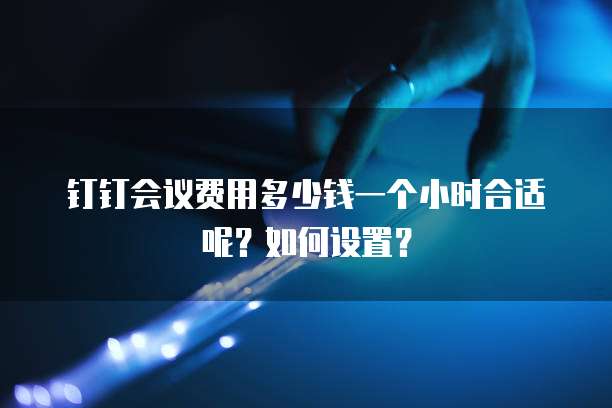 钉钉会议费用多少钱一个小时合适呢?如何设置?