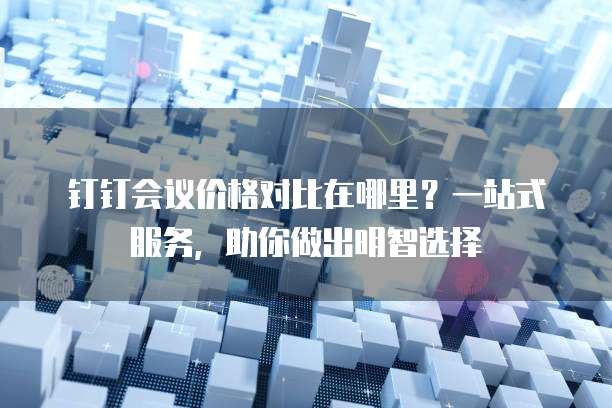 钉钉会议价格对比在哪里?一站式服务,助你做出明智选择