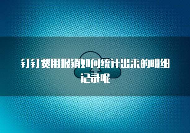 钉钉费用报销如何统计出来的明细记录呢