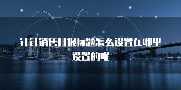 钉钉销售日报标题怎么设置在哪里设置的呢