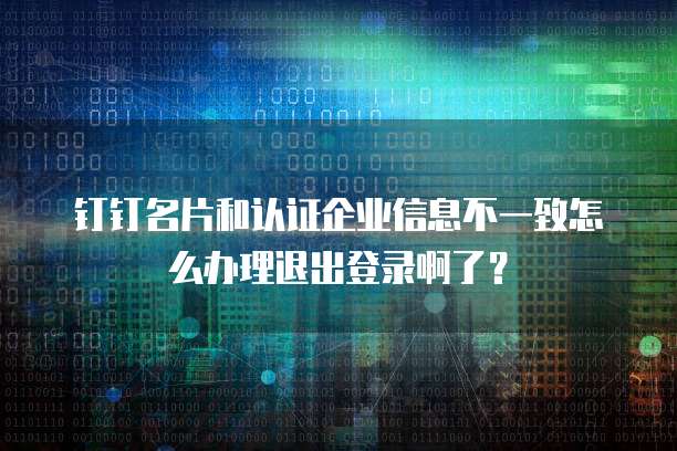 钉钉名片和认证企业信息不一致怎么办理退出登录啊了?