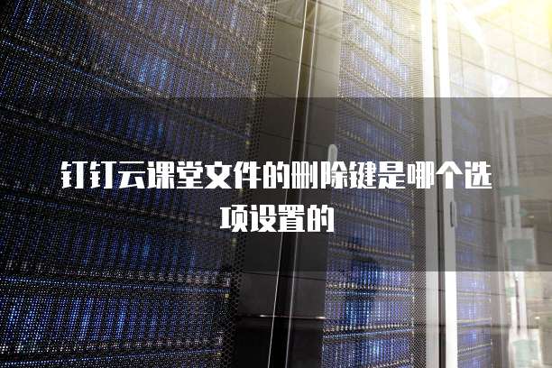 钉钉云课堂文件的删除键是哪个选项设置的