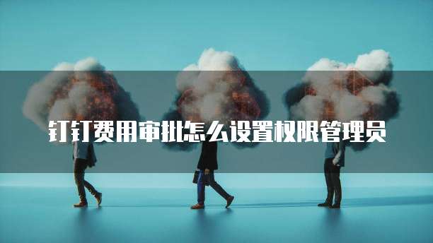 钉钉费用审批怎么设置权限管理员