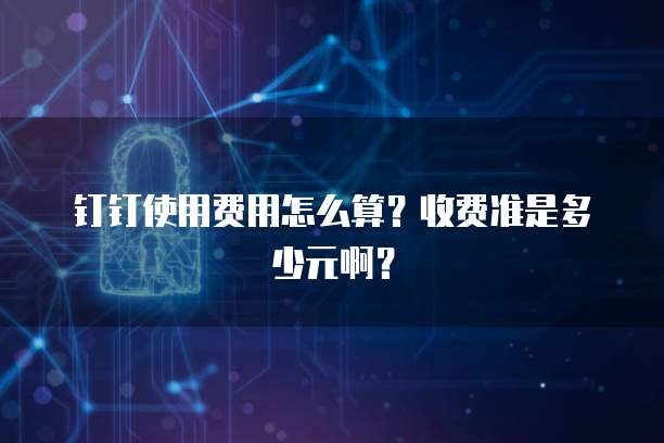 钉钉使用费用怎么算?收费准是多少元啊?