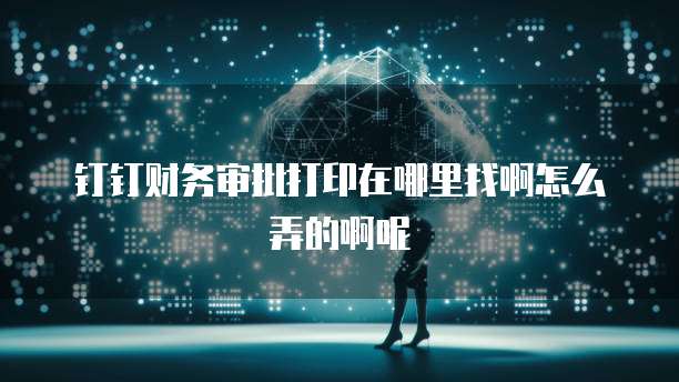 钉钉财务审批打印在哪里找啊怎么弄的啊呢