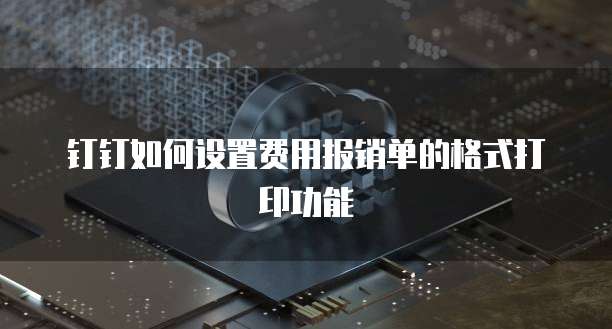 钉钉如何设置费用报销单的格式打印功能