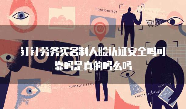 钉钉劳务实名制人脸认证安全吗可靠吗是真的吗么吗