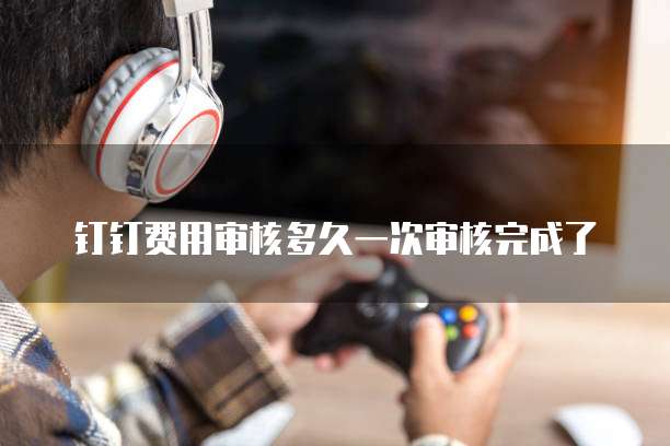 钉钉费用审核多久一次审核完成了