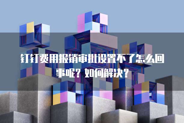 钉钉费用报销审批设置不了怎么回事呢?如何解决?