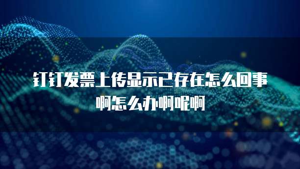 钉钉发票上传显示已存在怎么回事啊怎么办啊呢啊