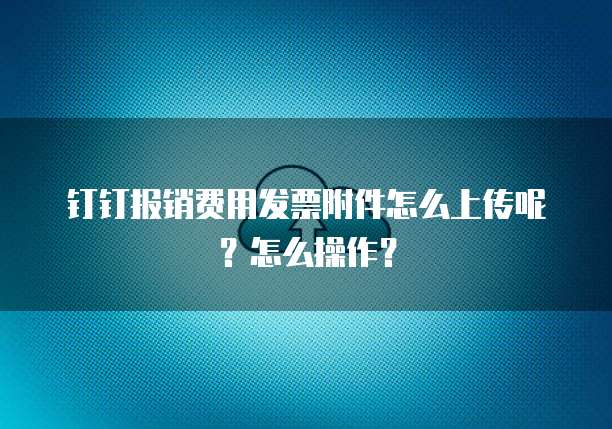 钉钉报销费用发票附件怎么上传呢？怎么操作？