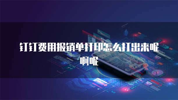 钉钉费用报销单打印怎么打出来呢啊呢