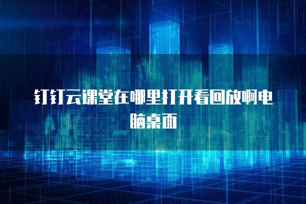 钉钉云课堂在哪里打开看回放啊电脑桌面