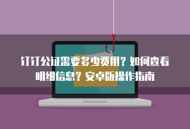 钉钉公证需要多少费用？如何查看明细信息？安卓版操作指南