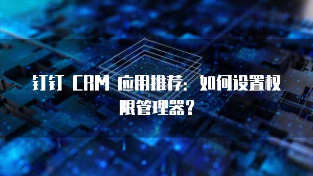 钉钉 CRM 应用推荐:如何设置权限管理器?