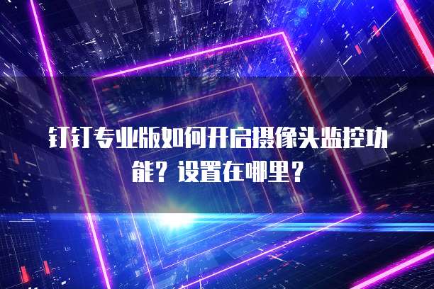 钉钉专业版如何开启摄像头监控功能?设置在哪里?