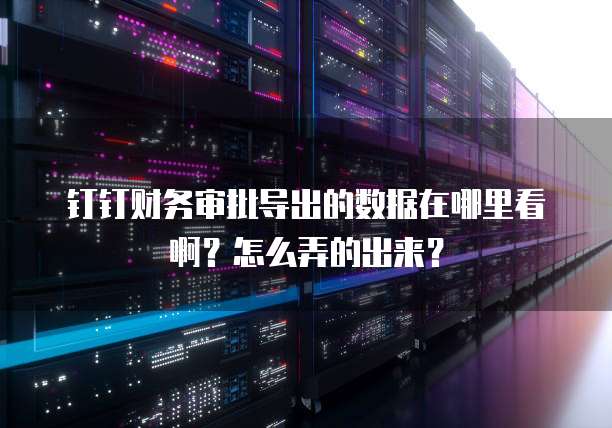 钉钉财务审批导出的数据在哪里看啊?怎么弄的出来?
