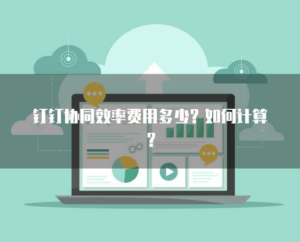 钉钉协同效率费用多少?如何计算?