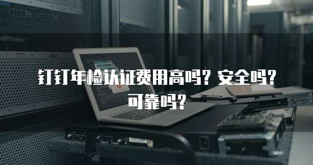 钉钉年检认证费用高吗?安全吗?可靠吗?
