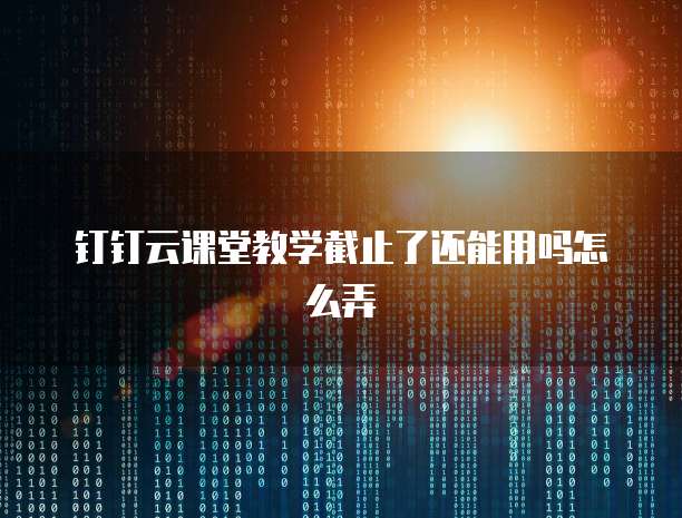 钉钉云课堂教学截止了还能用吗怎么弄