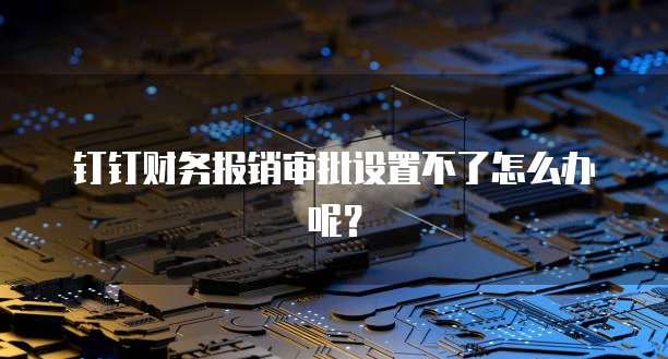 钉钉财务报销审批设置不了怎么办呢?