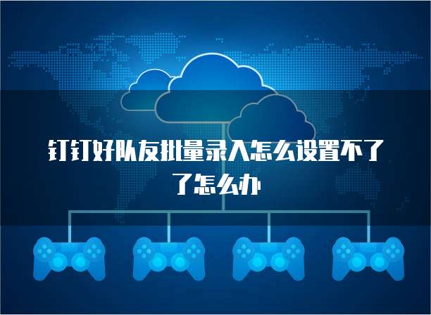 钉钉好队友批量录入怎么设置不了了怎么办