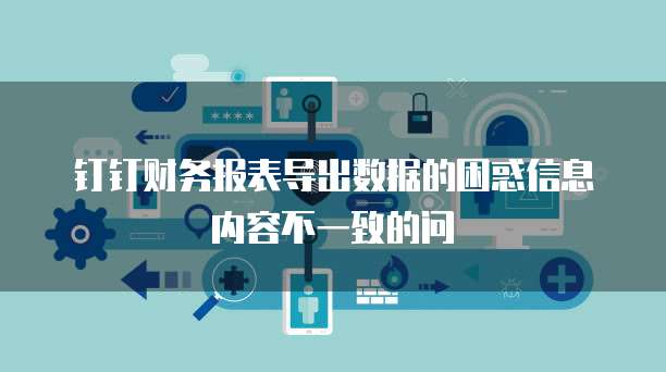 钉钉财务报表导出数据的困惑信息内容不一致的问