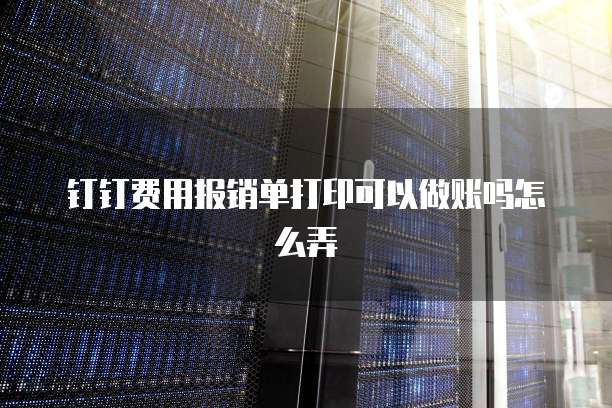 钉钉费用报销单打印可以做账吗怎么弄