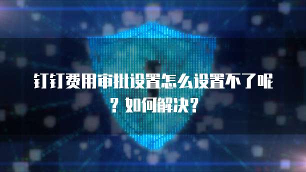 钉钉费用审批设置怎么设置不了呢?如何解决?