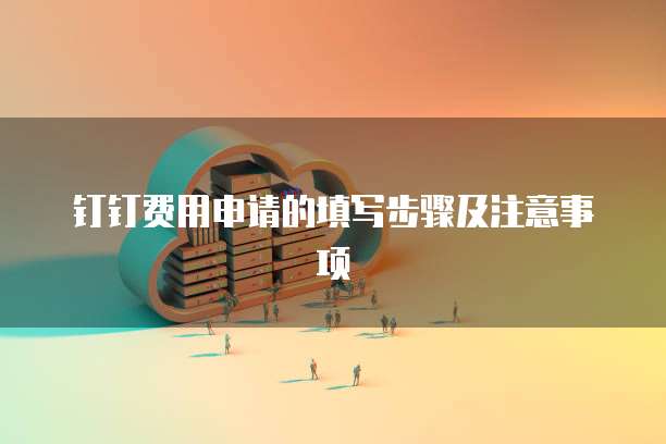 钉钉费用申请的填写步骤及注意事项