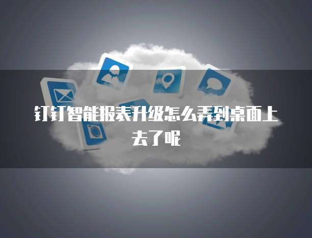 钉钉智能报表升级怎么弄到桌面上去了呢