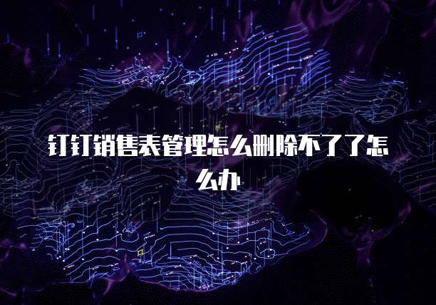 钉钉销售表管理怎么删除不了了怎么办