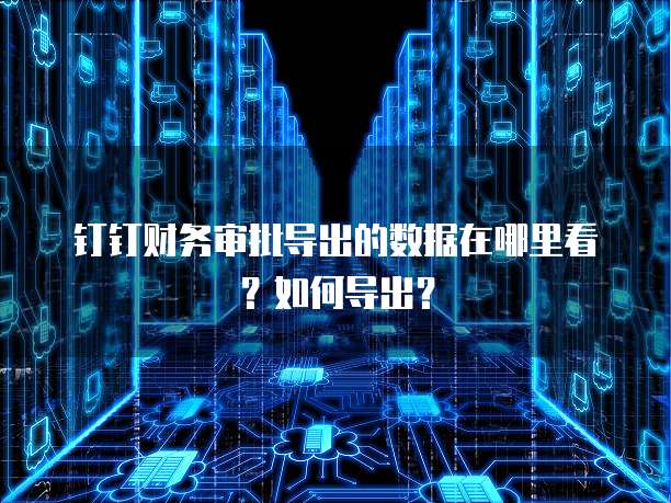 钉钉财务审批导出的数据在哪里看?如何导出?