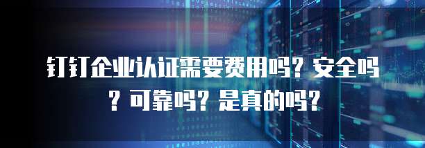 钉钉企业认证需要费用吗?安全吗?可靠吗?是真的吗?