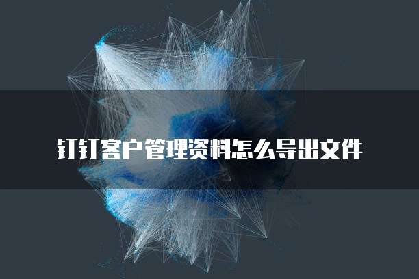 钉钉客户管理资料怎么导出文件