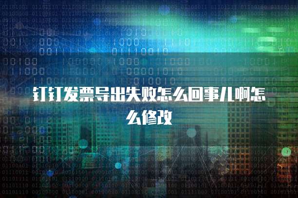 钉钉发票导出失败怎么回事儿啊怎么修改