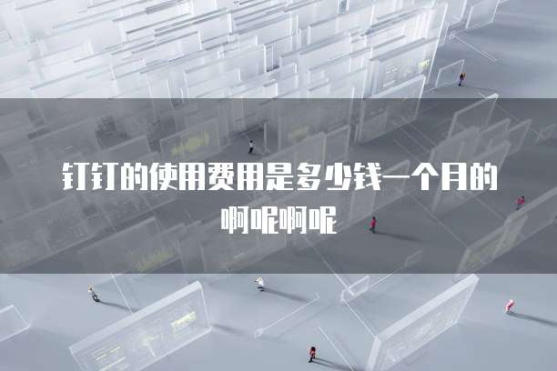 钉钉的使用费用是多少钱一个月的啊呢啊呢