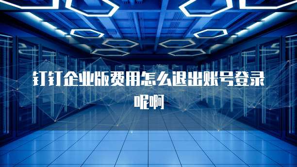 钉钉企业版费用怎么退出账号登录呢啊