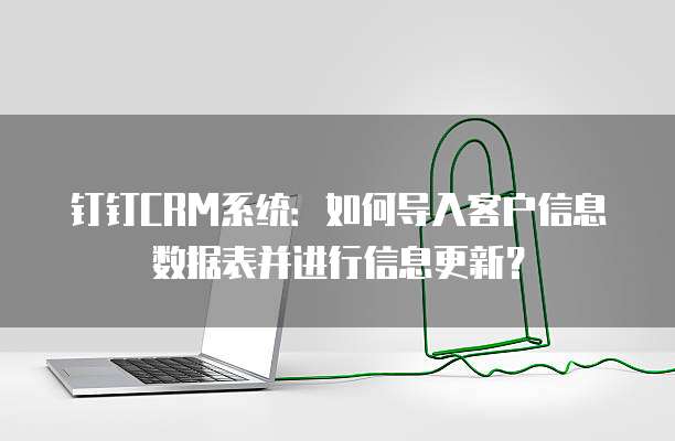 钉钉CRM系统:如何导入客户信息数据表并进行信息更新?