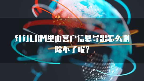 钉钉CRM里面客户信息导出怎么删除不了呢?
