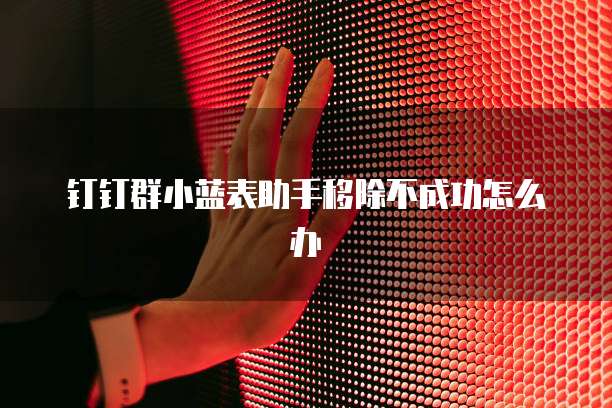 钉钉群小蓝表助手移除不成功怎么办