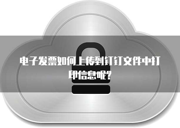 电子发票如何上传到钉钉文件中打印信息呢?