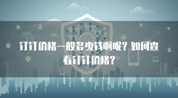 钉钉价格一般多少钱啊呢?如何查看钉钉价格?