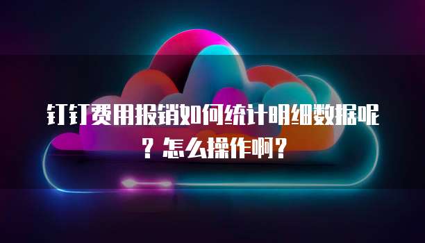 钉钉费用报销如何统计明细数据呢?怎么操作啊?