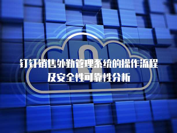 钉钉销售外勤管理系统的操作流程及安全性可靠性分析