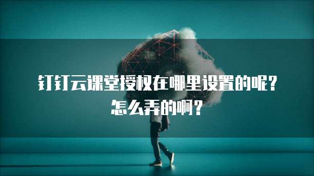 钉钉云课堂授权在哪里设置的呢?怎么弄的啊?